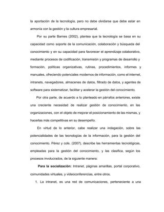 la aportación de la tecnología, pero no debe olvidarse que debe estar en                       
armonía con la gestión y la cultura empresarial.
Por su parte Barnes (2002), plantea que la tecnología se basa en su                         
capacidad como soporte de la comunicación, colaboración y búsqueda del                 
conocimiento y en su capacidad para favorecer el aprendizaje colaborativo,                 
mediante procesos de codificación, transmisión y programas de desarrollo y                 
formación, políticas organizativas, rutinas, procedimientos, informes y           
manuales, ofreciendo potenciales modernos de información, como el internet,               
intranets, navegadores, almacenes de datos, filtrado de datos, y agentes de                   
software para sistematizar, facilitar y acelerar la gestión del conocimiento.
Por otra parte, de acuerdo a lo planteado en párrafos anteriores, existe                       
una creciente necesidad de realizar gestión de conocimiento, en las                 
organizaciones, con el objeto de mejorar el posicionamiento de las mismas, y                     
hacerlas más competitivas en su desempeño.
En virtud de lo anterior, cabe realizar una indagación, sobre las                     
potencialidades de las tecnologías de la información, para la gestión del                   
conocimiento. Pérez y cols. (2007), describe las herramientas tecnológicas,               
empleadas para la gestión del conocimiento, y las clasifica, según los                   
procesos involucrados, de la siguiente manera:
Para la socialización: Intranet, páginas amarillas, portal corporativo,               
comunidades virtuales, y videoconferencias, entre otros.
1. La intranet, es una red de comunicaciones, perteneciente a una                 
 
