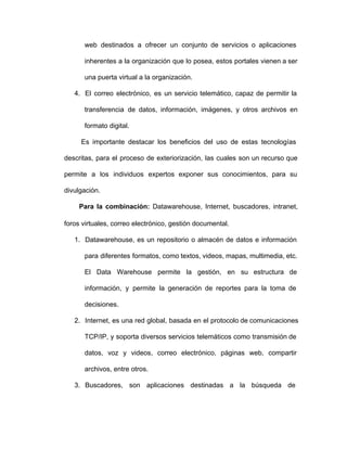 web destinados a ofrecer un conjunto de servicios o aplicaciones                 
inherentes a la organización que lo posea, estos portales vienen a ser                     
una puerta virtual a la organización.
4. El correo electrónico, es un servicio telemático, capaz de permitir la                   
transferencia de datos, información, imágenes, y otros archivos en               
formato digital.
Es importante destacar los beneficios del uso de estas tecnologías                   
descritas, para el proceso de exteriorización, las cuales son un recurso que                     
permite a los individuos expertos exponer sus conocimientos, para su                 
divulgación.
Para la combinación: Datawarehouse, Internet, buscadores, intranet,             
foros virtuales, correo electrónico, gestión documental.
1. Datawarehouse, es un repositorio o almacén de datos e información                 
para diferentes formatos, como textos, videos, mapas, multimedia, etc.               
El Data Warehouse permite la gestión, en su estructura de                 
información, y permite la generación de reportes para la toma de                   
decisiones.
2. Internet, es una red global, basada en el protocolo de comunicaciones                   
TCP/IP, y soporta diversos servicios telemáticos como transmisión de               
datos, voz y videos, correo electrónico, páginas web, compartir               
archivos, entre otros.
3. Buscadores, son aplicaciones destinadas a la búsqueda de             
 