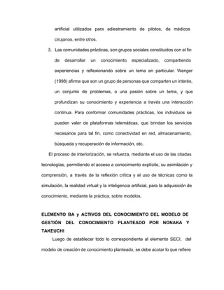 artificial utilizados para adiestramiento de pilotos, de médicos             
cirujanos, entre otros.
3. Las comunidades prácticas, son grupos sociales constituidos con el fin                 
de desarrollar un conocimiento especializado, compartiendo         
experiencias y reflexionando sobre un tema en particular. Wenger               
(1998) afirma que son un grupo de personas que comparten un interés,                     
un conjunto de problemas, o una pasión sobre un tema, y que                     
profundizan su conocimiento y experiencia a través una interacción               
continua. Para conformar comunidades prácticas, los individuos se             
pueden valer de plataformas telemáticas, que brindan los servicios               
necesarios para tal fin, como conectividad en red, almacenamiento,               
búsqueda y recuperación de información, etc.
El proceso de interiorización, se refuerza, mediante el uso de las citadas                       
tecnologías, permitiendo el acceso a conocimiento explícito, su asimilación y                 
comprensión, a través de la reflexión crítica y el uso de técnicas como la                         
simulación, la realidad virtual y la inteligencia artificial, para la adquisición de                     
conocimiento, mediante la práctica, sobre modelos.
ELEMENTO BA y ACTIVOS DEL CONOCIMIENTO DEL MODELO DE               
GESTIÓN DEL CONOCIMIENTO PLANTEADO POR NONAKA Y           
TAKEUCHI
Luego de establecer todo lo correspondiente al elemento SECI, del                   
modelo de creación de conocimiento planteado, se debe acotar lo que refiere                     
 