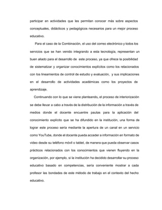participar en actividades que les permitan conocer más sobre aspectos                 
conceptuales, didácticos y pedagógicos necesarios para un mejor proceso               
educativo.
Para el caso de la Combinación, el uso del correo electrónico y todos los                           
servicios que se han venido integrando a esta tecnología, representan un                   
buen aliado para el desarrollo de este proceso, ya que ofrece la posibilidad                       
de sistematizar y organizar conocimientos explícitos como los relacionados               
con los lineamientos de control de estudio y evaluación, y sus implicaciones                     
en el desarrollo de actividades académicas como los proyectos de                 
aprendizaje.
Continuando con lo que se viene planteando, el proceso de interiorización                     
se debe llevar a cabo a través de la distribución de la información a través de                             
medios donde el docente encuentre pautas para la aplicación del                 
conocimiento explícito que se ha difundido en la institución, una forma de                     
lograr este proceso sería mediante la apertura de un canal en un servicio                       
como YouTube, donde el docente pueda acceder a información en formato de                     
video desde su teléfono móvil o tablet, de manera que pueda observar casos                       
prácticos relacionados con los conocimientos que vienen fluyendo en la                 
organización, por ejemplo, si la institución ha decidido desarrollar su proceso                   
educativo basado en competencias, sería conveniente mostrar a cada               
profesor las bondades de este método de trabajo en el contexto del hecho                       
educativo.
 