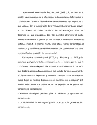 La gestión del conocimiento Sánchez y col. (2008, p.6), “se basa en la                         
gestión o administración de la información, la documentación, la formación, la                   
comunicación, pero en la mayoría de las ocasiones no se deja registro de lo                         
que se hace. Con la Incorporación de la TICs como herramientas de apoyo y                         
el conocimiento, las cuales forman un binomio estratégico dentro del                 
desarrollo de una organización. Las TICs permiten administrar el capital                 
intelectual facilitando la gestión, ya que difunden la información a través de                     
sistemas intranet, el Internet mismo, entre otros, “siendo la tecnología el                   
“facilitador” y transformador de conocimientos, que posibilitan en una parte                 
muy significativa, la gestión del conocimiento”.
Por su parte Lombardo y col. (2005, c.p. Sánchez y col. 2008, p.6),                         
establece que “por lo tanto la administración del conocimiento permite que el                     
conocimiento se haga explícito y se socialice el conocimiento tácito. Es decir                     
que desde la gestión del conocimiento lo que se debe dar es el conocimiento                         
en forma correcta a la persona y momento correctos, con el fin de que se                           
pueda tomar las mejores decisiones en el momento que se requiera”. Del                     
mismo modo define que dentro de de los objetivos de la gestión del                       
conocimiento es importante:
• Formular estrategias posibles para el desarrollo y aplicación del                 
conocimiento,
• La implantación de estrategias guiadas y apoyo a la generación de                     
conocimiento,
 