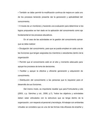 • También se debe permitir la modificación continua de mejora en cada uno                       
de los procesos teniendo presente dar la generación y aplicabilidad del                   
conocimiento;
• A través de un monitoreo y haciendo una evaluación para determinar si los                         
logros propuestos se han dado en la aplicación del conocimiento como eje                     
fundamental en los procesos educativos.
En el caso de las actividades en la gestión del conocimiento opinan                     
que se debe realizar:
• Divulgación del conocimiento, para que se pueda emplear en cada una de                       
las funciones que tengan asignadas los miembros o estudiantes dentro de la                     
organización
• Permitir que el conocimiento esté en el sitio y momento adecuado para                       
apoyar los procesos de toma de decisiones.
• Facilitar y apoyar la efectiva y eficiente generación y adquisición de                     
conocimiento.
• Distribución del conocimiento a las personas que lo requieran para el                     
desarrollo de sus funciones.
Del mismo modo, es importante resaltar que para Fontcuberta y cols                   
(2003, c.p. Sánchez y col., 2008, p.7), “todos los objetivos y actividades                     
deben estar articulados con la estructura que se tenga dentro de la                     
organización, con respecto al personal y tecnología. Al trabajar con ambientes                   
virtuales se considera que es una de las formas más eficaces de enseñar y                         
 