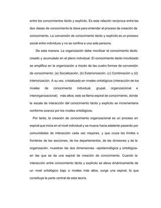 entre los conocimientos tácito y explícito. Es esta relación recíproca entre las                     
dos clases de conocimiento la clave para entender el proceso de creación de                       
conocimiento. La conversión de conocimiento tácito y explícito es un proceso                   
social entre individuos y no se confina a una sola persona.
De esta manera, La organización debe movilizar el conocimiento tácito                   
creado y acumulado en el plano individual. El conocimiento tácito movilizado                   
se amplifica en la organización a través de las cuatro formas de conversión                       
de conocimiento: (a) Socialización, (b) Exteriorización, (c) Combinación y (d)                 
Interiorización. A su vez, cristalizado en niveles ontológicos (interacción de los                   
niveles de conocimiento individual, grupal, organizacional e           
interorganizacional). más altos; esto se llama espiral de conocimiento, donde                 
la escala de interacción del conocimiento tácito y explícito se incrementaría                   
conforme avanza por los niveles ontológicos.
Por tanto, la creación de conocimiento organizacional es un proceso en                     
espiral que inicia en el nivel individual y se mueve hacia adelante pasando por                         
comunidades de interacción cada vez mayores, y que cruza los límites o                     
fronteras de las secciones, de los departamentos, de las divisiones y de la                       
organización, muestran las dos dimensiones –epistemológica y ontológica­             
en las que se da una espiral de creación de conocimiento. Cuando la                       
interacción entre conocimiento tácito y explícito se eleva dinámicamente de                 
un nivel ontológico bajo a niveles más altos, surge una espiral, lo que                       
constituye la parte central de esta teoría.
 