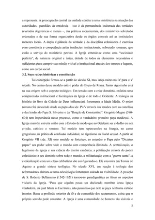 a representa. A preocupação central da unidade conduz a uma insistência na atuação das
autoridades, guardiães da ortodoxia – isto é da permanência inalterada das verdades
reveladas dogmáticas e morais –, das práticas sacramentais, dos ministérios sobretudo
ordenados e de sua forma organizativa desde os órgãos centrais até as instituições
menores locais. A dupla vigilância da verdade e da disciplina eclesiástica é exercida
com constância e competência pelas instâncias institucionais, sobretudo romanas, que
estão a serviço do ministério petrino. A Igreja entende-se como uma “sociedade
perfeita”, de natureza original e única, dotada de todos os elementos necessários e
suficientes para cumprir sua missão visível e institucional através dos tempos e lugares,
como um corpo social.
3.2. Suas raízes históricas e constituição
       Tal concepção firmou-se a partir do século XI, mas lança raízes no IV para o V
século. No centro desse modelo está o poder do Bispo de Roma. Santo Agostinho está
na sua origem sob o aspecto teológico. Em tensão com a crise donatista, enfatiza uma
compreensão institucional e hierárquica da Igreja e de todo o Ocidente. A teologia da
história do livro da Cidade de Deus influenciará fortemente a Idade Média. O poder
romano foi crescendo desde os papas dos séc. IV/V através das tensões com os concílios
e das lendas do Papa S. Silvestre e da "Doação de Constantino". Gregório Magno (590-
604) tem importância nesse processo, como o verdadeiro primeiro papa medieval. A
Igreja mantém estreita união com o Estado de modo que no Ocidente ser cidadão era ser
cristão, católico e romano. Tal modelo tem repercussões na liturgia, no canto
gregoriano, na prática da confissão individual, no rigorismo da moral sexual. A partir de
Gregório VII (séc. XI) esse modelo se fortalece, ao estender o Papa pelo "Dictatus
papae" seu poder sobre todo o mundo com competência ilimitada. A centralização, o
legalismo da igreja e sua ciência do direito canônico, a politização através do poder
eclesiástico e seu domínio sobre todo o mundo, a militarização com a "guerra santa", a
clericalização com um clero celibatário vão configurando-o. Ele encontra em Tomás de
Aquino a grande síntese teológica. No século XVI, em reação à teologia dos
reformadores elabora-se uma eclesiologia fortemente calcada na visibilidade. A posição
de S. Roberto Bellarmino (1542-1621) tornou-se paradigmática ao frisar os aspectos
visíveis da Igreja. “Para que alguém possa ser declarado membro dessa Igreja
verdadeira, da qual falam as Escrituras, não pensamos que dele se peça nenhuma virtude
interior. Basta a profissão exterior de fé e de comunhão dos sacramentos, coisa que o
próprio sentido pode constatar. A Igreja é uma comunidade de homens tão visíveis e

                                                                                       2
 