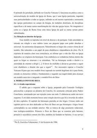 O primado de jurisdição, definido no Concílio Vaticano I, funcionou na prática como a
universalização do modelo da Igreja de Roma, que é uma Igreja particular, impondo
suas particularidades a todas as igrejas, inibindo ou até mesmo reprimindo a autonomia
das igrejas particulares no campo da liturgia, de tradições doutrinais, de disciplinas
específicas e de tantas outras manifestações de vida das igrejas locais. No imaginário é
como se a Igreja de Roma fosse uma única Igreja da qual as outras seriam partes
subordinadas.
3.4. Relação no interior da Igreja
         Esse modelo se reproduz em nível de diocese e de paróquia. Cada autoridade se
entende em relação a seus súditos como um pequeno papa com poder absoluto e
universal. As autonomias desaparecem. Naturalmente os leigos são a maior vítima de tal
modelo. São reduzidos a um papel de pura obediência e dependência do clero. Pio X
exprimiu de maneira clara essa consciência, ao afirmar que a vida dos fiéis na Igreja
dependia e se originava da hierarquia. Esta estabelecia as verdadeiras balizas dentro das
quais os leigos se situavam e se entendiam. “Só na hierarquia reside o direito e a
autoridade de orientar e dirigir [...]. O dever da multidão é deixar-se governar e seguir
com obediência a direção dos que a regem” 2.         Foi necessário esperar o Concílio
Vaticano II para que esse modelo fosse superado no sentido hegeliano de ir para frente,
retendo os elementos válidos e fundamentais e negando sua negatividade para alcançar
um modelo mais rico e integrado: o modelo Povo de Deus
4. MODELO POVO DE DEUS
4.1. A virada copernicana
         É sabido que o esquema sobre a Igreja, preparado pela Comissão Teológica
préconciliar e proposto ao plenário do Concílio, foi acremente criticado pelos Padres
Conciliares, terminando por sua rejeição como um todo. E elaborou-se então um novo
esquema. E em dado momento houve uma votação decisiva que foi a inversão da ordem
de dois capítulos. O capítulo da hierarquia precedia ao dos leigos. Criouse então um
capítulo prévio aos dois dedicados ao Povo de Deus em que hierarquia e leigos foram
contemplados na sua unidade anterior. Não se tratava de algo puramente redacional,
mas teológico-simbólico. Primeiro o Povo de Deus que se constitui pelo batismo,
primeiro o sacerdócio comum dos fiéis, também ele fundado no batismo. A seu serviço


2
    Pio X, Encíclica Vehementer, 11 de fevereiro de 1906.


                                                                                       4
 