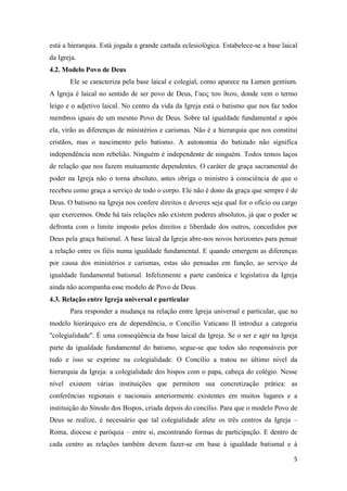 está a hierarquia. Está jogada a grande cartada eclesiológica. Estabelece-se a base laical
da Igreja.
4.2. Modelo Povo de Deus
       Ele se caracteriza pela base laical e colegial, como aparece na Lumen gentium.
A Igreja é laical no sentido de ser povo de Deus, Γαος του ϑεου, donde vem o termo
leigo e o adjetivo laical. No centro da vida da Igreja está o batismo que nos faz todos
membros iguais de um mesmo Povo de Deus. Sobre tal igualdade fundamental e após
ela, virão as diferenças de ministérios e carismas. Não é a hierarquia que nos constitui
cristãos, mas o nascimento pelo batismo. A autonomia do batizado não significa
independência nem rebelião. Ninguém é independente de ninguém. Todos temos laços
de relação que nos fazem mutuamente dependentes. O caráter de graça sacramental do
poder na Igreja não o torna absoluto, antes obriga o ministro à consciência de que o
recebeu como graça a serviço de todo o corpo. Ele não é dono da graça que sempre é de
Deus. O batismo na Igreja nos confere direitos e deveres seja qual for o ofício ou cargo
que exercemos. Onde há tais relações não existem poderes absolutos, já que o poder se
defronta com o limite imposto pelos direitos e liberdade dos outros, concedidos por
Deus pela graça batismal. A base laical da Igreja abre-nos novos horizontes para pensar
a relação entre os fiéis numa igualdade fundamental. E quando emergem as diferenças
por causa dos ministérios e carismas, estas são pensadas em função, ao serviço da
igualdade fundamental batismal. Infelizmente a parte canônica e legislativa da Igreja
ainda não acompanha esse modelo de Povo de Deus.
4.3. Relação entre Igreja universal e particular
       Para responder a mudança na relação entre Igreja universal e particular, que no
modelo hierárquico era de dependência, o Concílio Vaticano II introduz a categoria
"colegialidade". É uma conseqüência da base laical da Igreja. Se o ser e agir na Igreja
parte da igualdade fundamental do batismo, segue-se que todos são responsáveis por
tudo e isso se exprime na colegialidade. O Concílio a tratou no último nível da
hierarquia da Igreja: a colegialidade dos bispos com o papa, cabeça do colégio. Nesse
nível existem várias instituições que permitem sua concretização prática: as
conferências regionais e nacionais anteriormente existentes em muitos lugares e a
instituição do Sínodo dos Bispos, criada depois do concílio. Para que o modelo Povo de
Deus se realize, é necessário que tal colegialidade afete os três centros da Igreja –
Roma, diocese e paróquia – entre si, encontrando formas de participação. E dentro de
cada centro as relações também devem fazer-se em base à igualdade batismal e à

                                                                                        5
 