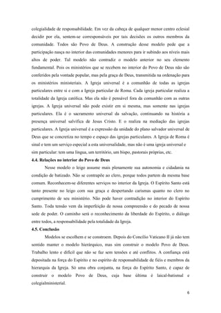 colegialidade de responsabilidade. Em vez da cabeça de qualquer menor centro eclesial
decidir por ela, sentem-se corresponsáveis por tais decisões os outros membros da
comunidade. Todos são Povo de Deus. A construção desse modelo pede que a
participação nasça no interior das comunidades menores para ir subindo aos níveis mais
altos de poder. Tal modelo não contradiz o modelo anterior no seu elemento
fundamental. Pois os ministérios que se recebem no interior do Povo de Deus não são
conferidos pela vontade popular, mas pela graça de Deus, transmitida na ordenação para
os ministérios ministeriais. A Igreja universal é a comunhão de todas as igrejas
particulares entre si e com a Igreja particular de Roma. Cada igreja particular realiza a
totalidade da Igreja católica. Mas ela não é pensável fora da comunhão com as outras
igrejas. A Igreja universal não pode existir em si mesma, mas somente nas igrejas
particulares. Ela é o sacramento universal da salvação, continuando na história a
presença universal salvífica de Jesus Cristo. E o realiza na mediação das igrejas
particulares. A Igreja universal é a expressão da unidade do plano salvador universal de
Deus que se concretiza no tempo e espaço das igrejas particulares. A Igreja de Roma é
sinal e tem um serviço especial a esta universalidade, mas não é uma igreja universal e
sim particular: tem uma língua, um território, um bispo, pastorais próprias, etc.
4.4. Relações no interior do Povo de Deus
       Nesse modelo o leigo assume mais plenamente sua autonomia e cidadania na
condição de batizado. Não se contrapõe ao clero, porque todos partem da mesma base
comum. Reconhecem-se diferentes serviços no interior da Igreja. O Espírito Santo está
tanto presente no leigo com sua graça e despertando carismas quanto no clero no
cumprimento de seu ministério. Não pode haver contradição no interior do Espírito
Santo. Toda tensão vem da imperfeição de nossa compreensão e do pecado de nossa
sede de poder. O caminho será o reconhecimento da liberdade do Espírito, o diálogo
entre todos, a responsabilidade pela totalidade da Igreja.
4.5. Conclusão
       Modelos se escolhem e se constroem. Depois do Concílio Vaticano II já não tem
sentido manter o modelo hierárquico, mas sim construir o modelo Povo de Deus.
Trabalho lento e difícil que não se faz sem tensões e até conflitos. A confiança está
depositada na força do Espírito e no espírito de responsabilidade de fiéis e membros da
hierarquia da Igreja. Só uma obra conjunta, na força do Espírito Santo, é capaz de
construir o modelo Povo de Deus, cuja base última é laical-batismal e
colegialministerial.

                                                                                          6
 