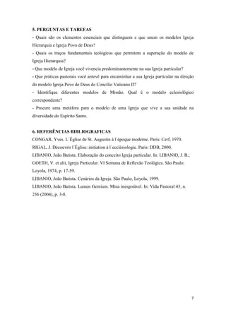 5. PERGUNTAS E TAREFAS
- Quais são os elementos essenciais que distinguem e que unem os modelos Igreja
Hierarquia e Igreja Povo de Deus?
- Quais os traços fundamentais teológicos que permitem a superação do modelo de
Igreja Hierarquia?
- Que modelo de Igreja você vivencia predominantemente na sua Igreja particular?
- Que práticas pastorais você antevê para encaminhar a sua Igreja particular na direção
do modelo Igreja Povo de Deus do Concílio Vaticano II?
- Identifique diferentes modelos de Missão. Qual é o modelo eclesiológico
correspondente?
- Procure uma metáfora para o modelo de uma Igreja que vive a sua unidade na
diversidade do Espírito Santo.


6. REFERÊNCIAS BIBLIOGRAFICAS
CONGAR, Yves. L´Église de St. Augustin à l´époque moderne. Paris: Cerf, 1970.
RIGAL, J. Découvrir l´Église: initiation à l´ecclésiologie. Paris: DDB, 2000.
LIBANIO, João Batista. Elaboração do conceito Igreja particular. In: LIBANIO, J. B.;
GOETH, V. et alii, Igreja Particular. VI Semana de Reflexão Teológica. São Paulo:
Loyola, 1974, p. 17-59.
LIBANIO, João Batista. Cenários da Igreja. São Paulo, Loyola, 1999.
LIBANIO, João Batista. Lumen Gentium. Mina inesgotável. In: Vida Pastoral 45, n.
236 (2004), p. 3-8.




                                                                                       7
 