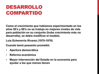 DESARROLLO
COMPARTIDO

Como el crecimiento que habíamos experimentado en los
años 50’s y 60’s no se tradujo en mejores niveles de vida
para población en su conjunto (hubo crecimiento más no
desarrollo), se debía modificar el modelo.
Luis Echeverría Álvarez (1970-1976)
Cuando tomó posesión prometió:
• Apertura democrática
• Reforma económica
• Mayor intervención del Estado en la economía para
  ayudar a los que menos tienen
 