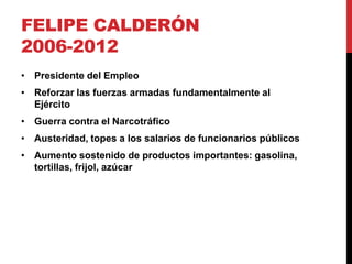 FELIPE CALDERÓN
2006-2012
• Presidente del Empleo
• Reforzar las fuerzas armadas fundamentalmente al
  Ejército
• Guerra contra el Narcotráfico
• Austeridad, topes a los salarios de funcionarios públicos
• Aumento sostenido de productos importantes: gasolina,
  tortillas, frijol, azúcar
 