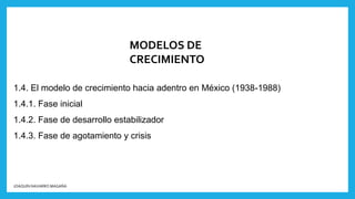 MODELOS DE
CRECIMIENTO
1.4. El modelo de crecimiento hacia adentro en México (1938-1988)
1.4.1. Fase inicial
1.4.2. Fase de desarrollo estabilizador
1.4.3. Fase de agotamiento y crisis
JOAQUÍN NAVARRO MAGAÑA
 