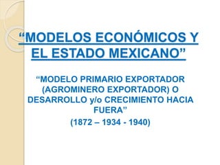 “MODELOS ECONÓMICOS Y
EL ESTADO MEXICANO”
“MODELO PRIMARIO EXPORTADOR
(AGROMINERO EXPORTADOR) O
DESARROLLO y/o CRECIMIENTO HACIA
FUERA”
(1872 – 1934 - 1940)
 