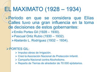 EL MAXIMATO (1928 – 1934)
Periodo en que se considera que Elías
Calles tuvo una gran influencia en la toma
de decisiones ...