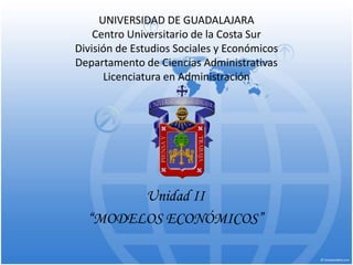 UNIVERSIDAD DE GUADALAJARA
Centro Universitario de la Costa Sur
División de Estudios Sociales y Económicos
Departamento de Ciencias Administrativas
Licenciatura en Administración
Unidad II
“MODELOS ECONÓMICOS”
 
