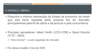 O MODELO LIBERAL
 Propunha a mínima intervenção do Estado na economia, de modo
que esta fosse regulada pelas próprias leis do mercado,
principalmente pela lei da oferta e da procura e pela concorrência.
 Principais pensadores: Adam Smith (1723-1790) e David Ricardo
(1772 – 1823).
 “mão invisível” – a auto regulação do mercado.
 Fim desse modelo: Crise de 1929.
 