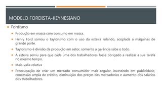 MODELO FORDISTA-KEYNESIANO
 Fordismo
 Produção em massa com consumo em massa.
 Henry Ford somou o taylorismo com o uso da esteira rolando, acoplada a máquinas de
grande porte.
 Taylorismo é divisão da produção em setor, somente a gerência sabe o todo.
 A esteira serviu para que cada uma dos trabalhadores fosse obrigado a realizar a sua tarefa
no mesmo tempo.
 Mais-valia relativa
 Preocupação de criar um mercado consumidor mais regular, investindo em publicidade,
concessão ampla de crédito, diminuição dos preços das mercadorias e aumento dos salários
dos trabalhadores.
 