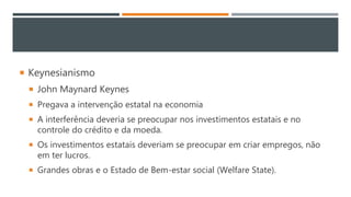  Keynesianismo
 John Maynard Keynes
 Pregava a intervenção estatal na economia
 A interferência deveria se preocupar nos investimentos estatais e no
controle do crédito e da moeda.
 Os investimentos estatais deveriam se preocupar em criar empregos, não
em ter lucros.
 Grandes obras e o Estado de Bem-estar social (Welfare State).
 