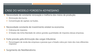 CRISE DO MODELO FORDISTA-KEYNESIANO
 Necessidade de constante renovação e melhoria dos meios de produção.
 Diminuição dos lucros.
 Concentração de capitais via fusões.
 Necessidade constante de investimento estatal na economia.
 Cobrança de impostos
 O Estado não tinha liberdade de cobrar grandes quantidades de impostos dessas empresas.
 Forte pressão pela diminuição das cargas tributárias
 Porcentagem de renda das empresas e pessoas que o Estado cobra por meio dos mais diferentes
impostos.
 Surgimento do Neoliberalismo.
 