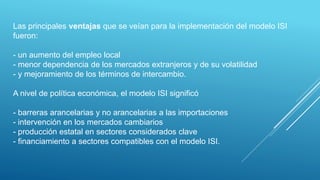 Las principales ventajas que se veían para la implementación del modelo ISI
fueron:
- un aumento del empleo local
- menor dependencia de los mercados extranjeros y de su volatilidad
- y mejoramiento de los términos de intercambio.
A nivel de política económica, el modelo ISI significó
- barreras arancelarias y no arancelarias a las importaciones
- intervención en los mercados cambiarios
- producción estatal en sectores considerados clave
- financiamiento a sectores compatibles con el modelo ISI.
 