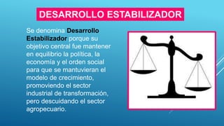 DESARROLLO ESTABILIZADOR
Se denomina Desarrollo
Estabilizador porque su
objetivo central fue mantener
en equilibrio la política, la
economía y el orden social
para que se mantuvieran el
modelo de crecimiento,
promoviendo el sector
industrial de transformación,
pero descuidando el sector
agropecuario.
 
