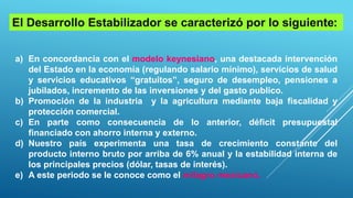 a) En concordancia con el modelo keynesiano, una destacada intervención
del Estado en la economía (regulando salario mínimo), servicios de salud
y servicios educativos “gratuitos”, seguro de desempleo, pensiones a
jubilados, incremento de las inversiones y del gasto publico.
b) Promoción de la industria y la agricultura mediante baja fiscalidad y
protección comercial.
c) En parte como consecuencia de lo anterior, déficit presupuestal
financiado con ahorro interna y externo.
d) Nuestro país experimenta una tasa de crecimiento constante del
producto interno bruto por arriba de 6% anual y la estabilidad interna de
los principales precios (dólar, tasas de interés).
e) A este periodo se le conoce como el milagro mexicano.
El Desarrollo Estabilizador se caracterizó por lo siguiente:
 