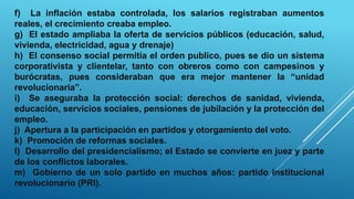 f) La inflación estaba controlada, los salarios registraban aumentos
reales, el crecimiento creaba empleo.
g) El estado ampliaba la oferta de servicios públicos (educación, salud,
vivienda, electricidad, agua y drenaje)
h) El consenso social permitía el orden publico, pues se dio un sistema
corporativista y clientelar, tanto con obreros como con campesinos y
burócratas, pues consideraban que era mejor mantener la “unidad
revolucionaria”.
i) Se aseguraba la protección social: derechos de sanidad, vivienda,
educación, servicios sociales, pensiones de jubilación y la protección del
empleo.
j) Apertura a la participación en partidos y otorgamiento del voto.
k) Promoción de reformas sociales.
l) Desarrollo del presidencialismo; el Estado se convierte en juez y parte
de los conflictos laborales.
m) Gobierno de un solo partido en muchos años: partido institucional
revolucionario (PRI).
 