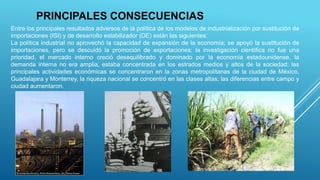 PRINCIPALES CONSECUENCIAS
Entre los principales resultados adversos de la política de los modelos de industrialización por sustitución de
importaciones (ISI) y de desarrollo estabilizador (DE) están las siguientes:
La política industrial no aprovechó la capacidad de expansión de la economía; se apoyó la sustitución de
importaciones, pero se descuidó la promoción de exportaciones; la investigación científica no fue una
prioridad, el mercado interno creció desequilibrado y dominado por la economía estadounidense, la
demanda interna no era amplia, estaba concentrada en los estrados medios y altos de la sociedad; las
principales actividades económicas se concentraron en la zonas metropolitanas de la ciudad de México,
Guadalajara y Monterrey, la riqueza nacional se concentró en las clases altas; las diferencias entre campo y
ciudad aumentaron.
 