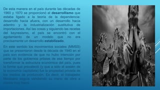 De esta manera en el país durante las décadas de
1960 y 1970 se proporcionó el desarrollismo que
estaba ligado a la teoría de la dependencia:
desarrollo hacia afuera, con un desarrollo hacia
adentro y la industrialización sustitutiva de
importaciones. Así las cosas y siguiendo las recetas
del keynesismo, el país se encontró con el
agotamiento de un modelo que no era
precisamente un desarrollo estabilizado.
En este sentido los movimientos sociales (MMSS)
que se presentaron desde la década de 1940 en el
país son evidencia de que no hubo intención por
parte de los gobiernos priistas de ese tiempo por
transformar la estructura económica del país, pues
la forma que prevaleció (y que a sido el sostén de
la economía capitalista) fue la propiedad privada de
los medios de producción. Es decir, el trabajador
Mexicano seguía vendiendo su mano de obra a
costos muy bajos.
 