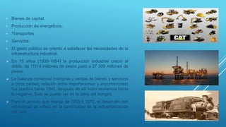 • Bienes de capital.
• Producción de energéticos.
• Transportes
• Servicios
• El gasto público se oriento a satisfacer las necesidades de la
infraestructura industrial.
 En 15 años (1939-1954) la producción industrial creció al
doble, de 11114 millones de pesos pasó a 27 309 millones de
pesos.
 La balanza comercial (compras y ventas de bienes y servicios
a otros países; relación entre importaciones y exportaciones)
fue positiva hasta 1945, después de allí hubo tendencia hacia
lo negativo. Esto se puede ver en la tabla del margen.
 Para el periodo que abarca de 1955 s 1970, el desarrollo con
estabilidad se reflejó en la continuidad de la industrialización
del país.
 