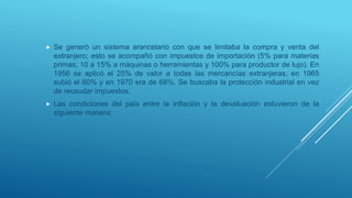  Se generó un sistema arancelario con que se limitaba la compra y venta del
extranjero; esto se acompañó con impuestos de importación (5% para materias
primas; 10 a 15% a máquinas o herramientas y 100% para productor de lujo). En
1956 se aplicó el 25% de valor a todas las mercancías extranjeras; en 1965
subió el 60% y en 1970 era de 68%. Se buscaba la protección industrial en vez
de recaudar impuestos.
 Las condiciones del país entre la inflación y la devaluación estuvieron de la
siguiente manera:
 