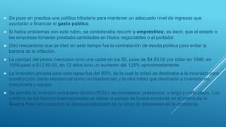  Se puso en practica una política tributaria para mantener un adecuado nivel de ingresos que
ayudarán a financiar el gasto público.
 Si había problemas con este rubro, se consideraba recurrir a empréstitos; es decir, que el estado o
las empresas tomarán prestado cantidades en títulos negociables o al portador.
 Otro mecanismo que se ideó en este tiempo fue la contratación de deuda pública para evitar la
barrera de la inflación.
 La paridad del pesos mexicano tuvo una caída en los 50, pues de $4.85.00 por dólar en 1946, en
1958 pasó a $12.50.00, en 12 años tuvo un aumento del 125% aproximadamente.
 La inversión privada para este lapso fue del 60%, de la cual la mitad se destinaba a la inversión para
construcción (tanto residencial como no residencial) y la otra mitad que destinaba a inversión en
maquinaria y equipo.
 Se admitió la inversión extranjera directa (IED) y se contrataron prestamos a largo y corto plazo. Los
créditos de los bancos internacionales se daban a países de buena conducta en el marco de la
Guerra Fría esto ocasionó la desnacionalización de la toma de decisiones en la economía.
 