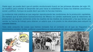 Hasta aquí, se puede decir que el cambio revolucionario buscó en las primeras décadas del siglo XX,
se modificó para orientar el desarrollo del país hacia la estabilidad en todos los órdenes (económico,
social y político). Aunque se puede decir que esto no fue esa manera.
La evidencia más práctica es que seguían reproduciendo las condiciones de la producción capitalista.
De manera que la estructura socioeconómica de México no cambio realmente pues la relaciones de
producción se seguían centrando entre los dueños de los medios de producción y los que tenían que
vender su fuerza de trabajo para obtener un salario que, a la postre no les alcanzaba para adquirir la
canasta básica.
Todo este conjunto de cosas que hemos revisado fue el contexto en el que se fraguaron los
movimientos sociales, civiles, políticos y guerrilleros en este periodo del desarrollo estabilizador.
 
