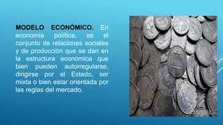 MODELO ECONÓMICO. En
economía política, es el
conjunto de relaciones sociales
y de producción que se dan en
la estructura económica que
bien pueden autorregularse,
dirigirse por el Estado, ser
mixta o bien estar orientada por
las reglas del mercado.
 