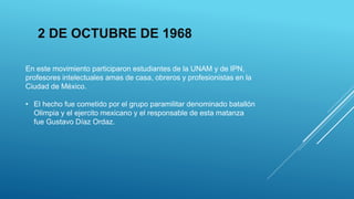 En este movimiento participaron estudiantes de la UNAM y de IPN,
profesores intelectuales amas de casa, obreros y profesionistas en la
Ciudad de México.
• El hecho fue cometido por el grupo paramilitar denominado batallón
Olimpia y el ejercito mexicano y el responsable de esta matanza
fue Gustavo Díaz Ordaz.
2 DE OCTUBRE DE 1968
 