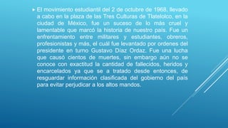 El movimiento estudiantil del 2 de octubre de 1968, llevado
a cabo en la plaza de las Tres Culturas de Tlatelolco, en la
ciudad de México, fue un suceso de lo más cruel y
lamentable que marcó la historia de nuestro país. Fue un
enfrentamiento entre militares y estudiantes, obreros,
profesionistas y más, el cuál fue levantado por ordenes del
presidente en turno Gustavo Díaz Ordaz. Fue una lucha
que causó cientos de muertes, sin embargo aún no se
conoce con exactitud la cantidad de fallecidos, heridos y
encarcelados ya que se a tratado desde entonces, de
resguardar información clasificada del gobierno del país
para evitar perjudicar a los altos mandos.
 