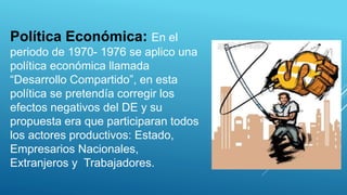 Política Económica: En el
periodo de 1970- 1976 se aplico una
política económica llamada
“Desarrollo Compartido”, en esta
política se pretendía corregir los
efectos negativos del DE y su
propuesta era que participaran todos
los actores productivos: Estado,
Empresarios Nacionales,
Extranjeros y Trabajadores.
 