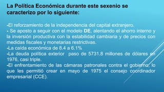 La Política Económica durante este sexenio se
caracterizo por lo siguiente:
-El reforzamiento de la independencia del capital extranjero.
- Se aposto a seguir con el modelo DE, alentando el ahorro interno y
la inversión productiva con la estabilidad cambiaria y de precios con
medidas fiscales y monetarias restrictivas.
-La caída económica de 8.4 a 6.1%
-La deuda política exterior paso de 5731.8 millones de dólares en
1976, casi triple.
-El enfrentamiento de las cámaras patronales contra el gobierno, lo
que les permitió crear en mayo de 1975 el consejo coordinador
empresarial (CCE).
 