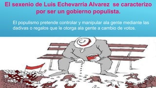 El populismo pretende controlar y manipular ala gente mediante las
dadivas o regalos que le otorga ala gente a cambio de votos.
El sexenio de Luis Echevarría Alvarez se caracterizo
por ser un gobierno populista.
 