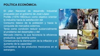POLÍTICA ECONÓMICA:
El plan Nacional de desarrollo Industrial
propuesto por el gobierno de José López
Portillo (1976-1982)tuvo como objetivo orientar
la industria hacia la satisfacción del
Consumo básico de la población y hacia la
conquista de mercados externos.
Tenia como condición reducir sustancialmente
el problema del desempleo y del
Mercado interno, lo que favorecía la eficiencia
productiva, que tendría como
Consecuencia la disminución de la inflación y el
aumento de la capacidad
Competitiva de los productos mexicanos en el
extranjero.
 