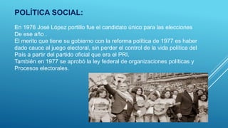 POLÍTICA SOCIAL:
En 1976 José López portillo fue el candidato único para las elecciones
De ese año .
El merito que tiene su gobierno con la reforma política de 1977 es haber
dado cauce al juego electoral, sin perder el control de la vida política del
País a partir del partido oficial que era el PRI.
También en 1977 se aprobó la ley federal de organizaciones políticas y
Procesos electorales.
 