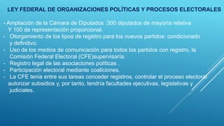 LEY FEDERAL DE ORGANIZACIONES POLÍTICAS Y PROCESOS ELECTORALES
- Ampliación de la Cámara de Diputados :300 diputados de mayoría relativa
Y 100 de representación proporcional.
- Otorgamiento de los tipos de registro para los nuevos partidos: condicionado
y definitivo.
- Uso de los medios de comunicación para todos los partidos con registro, la
Comisión Federal Electoral (CFE)supervisaría.
- Registro legal de las asociaciones políticas .
- Participación electoral mediante coaliciones.
- La CFE tenia entre sus tareas conceder registros, controlar el proceso electoral
autorizar subsidios y, por tanto, tendría facultades ejecutivas, legislativas y
judiciales.
 