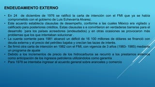 ENDEUDAMIENTO EXTERNO
• En 24 de diciembre de 1976 se ratificó la carta de intención con el FMI que ya se había
comprometido con el gobierno de Luis Echevarría Alvarez.
• Este acuerdo establecía clausulas de desempeño, conforme a las cuales México era vigilado y
calificado para posteriores créditos. Estas clausulas s e convirtieron en verdaderas barreras para el
desarrollo ´para los países acreedores (endeudados) y en otras ocasiones se provocaron más
problemas que los que intentaban solucionar .
• La cuenta corriente para 1981 alcanzó un déficit de 16 100 millones de dólares se financió con
deuda externa y el precio del petróleo bajaba y crecían las tazas de interés.
• Se firmó otra carta de intención en 1982 con el FMI, con vigencia de 3 años (1983- 1985) mediante
un programa de ajuste
• Debido a los incrementos de precio de los hidrocarburos se recurrió a los prestamos externos
como anticipación de los ingresos petroleros utilizándolos como garantía
• Para 1978 se intentaba ingresar al acuerdo general sobre aranceles y comercio
 