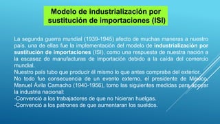 La segunda guerra mundial (1939-1945) afecto de muchas maneras a nuestro
país. una de ellas fue la implementación del modelo de industrialización por
sustitución de importaciones (ISI), como una respuesta de nuestra nación a
la escasez de manufacturas de importación debido a la caída del comercio
mundial.
Nuestro país tubo que producir él mismo lo que antes compraba del exterior.
No todo fue consecuencia de un evento externo, el presidente de México,
Manuel Ávila Camacho (1940-1956), tomo las siguientes medidas para apoyar
la industria nacional:
-Convenció a los trabajadores de que no hicieran huelgas.
-Convenció a los patrones de que aumentaran los sueldos.
Modelo de industrialización por
sustitución de importaciones (ISI)
 