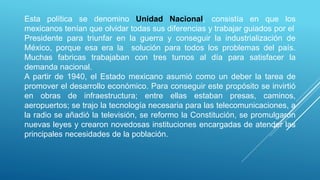 Esta política se denomino Unidad Nacional, consistía en que los
mexicanos tenían que olvidar todas sus diferencias y trabajar guiados por el
Presidente para triunfar en la guerra y conseguir la industrialización de
México, porque esa era la solución para todos los problemas del país.
Muchas fabricas trabajaban con tres turnos al día para satisfacer la
demanda nacional.
A partir de 1940, el Estado mexicano asumió como un deber la tarea de
promover el desarrollo económico. Para conseguir este propósito se invirtió
en obras de infraestructura; entre ellas estaban presas, caminos,
aeropuertos; se trajo la tecnología necesaria para las telecomunicaciones, a
la radio se añadió la televisión, se reformo la Constitución, se promulgaron
nuevas leyes y crearon novedosas instituciones encargadas de atender las
principales necesidades de la población.
 