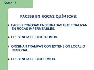 Tema 3



         FACI ES EN ROCAS QU Í M I CAS: 
              ES EN ROCAS QU    CAS: 
              ES EN ROCAS QUÍ

   FACIES POROSAS ENCERRADAS QUE FINALIZAN 
   EN ROCAS IMPERMEABLES. 

   PRESENCIA DE BIOSTROMOS. 

   ORIGINAN TRAMPAS CON EXTENSIÓN LOCAL O 
   ORIGINAN TRAMPAS CON EXTENSI 
                               Ó 
   REGIONAL. 

   PRESENCIA DE BIOHERMOS. 
 