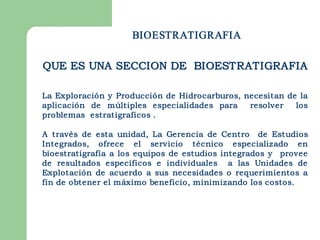 BIOESTRATIGRAFIA

QUE ES UNA SECCION DE BIOESTRATIGRAFIA

La Exploración y Producción de Hidrocarburos, necesitan de la
aplicación de múltiples especialidades para    resolver   los
problemas estratigraficos .

A través de esta unidad, La Gerencia de Centro de Estudios
Integrados, ofrece el servicio técnico especializado en
bioestratigrafía a los equipos de estudios integrados y provee
de resultados específicos e individuales a las Unidades de
Explotación de acuerdo a sus necesidades o requerimientos a
fin de obtener el máximo beneficio, minimizando los costos. 
 