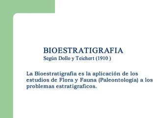 BIOESTRATIGRAFIA 
      Según Dollo y Teicher t (1910 ) 

La Bioestratigrafia es la aplicación de los
estudios de Flora y Fauna (Paleontología) a los
problemas estratigraficos.
 
