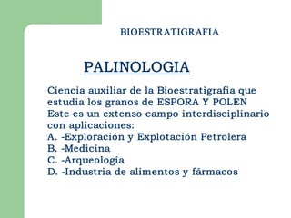 BIOESTRATIGRAFIA


       PALINOLOGIA
Ciencia auxiliar de la Bioestratigrafia que
estudia los granos de ESPORA Y POLEN
Este es un extenso campo interdisciplinario
con aplicaciones:
A. ­Exploración y Explotación Petrolera
B. ­Medicina
C. ­Arqueología
D. ­Industria de alimentos y fármacos 
 