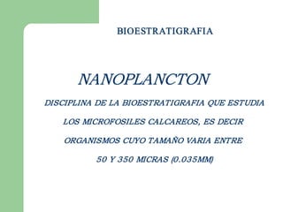 BIOESTRATIGRAFIA




      NANOPLANCTON
DISCIPLINA DE LA BIOESTRATIGRAFIA QUE ESTUDIA

   LOS MICROFOSILES CALCAREOS, ES DECIR

    ORGANISMOS CUYO TAMAÑO VARIA ENTRE

          50 Y 350 MICRAS (0.035MM) 
 