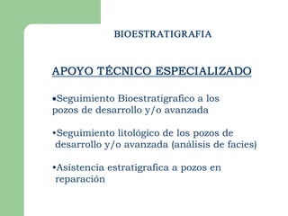 BIOESTRATIGRAFIA


APOYO TÉCNICO ESPECIALIZADO

·Seguimiento Bioestratigrafico a los
pozos de desarrollo y/o avanzada

•Seguimiento litológico de los pozos de
 desarrollo y/o avanzada (análisis de facies)

•Asistencia estratigrafica a pozos en
 reparación 
 